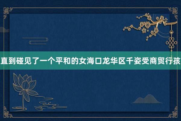 直到碰见了一个平和的女海口龙华区千姿受商贸行孩
