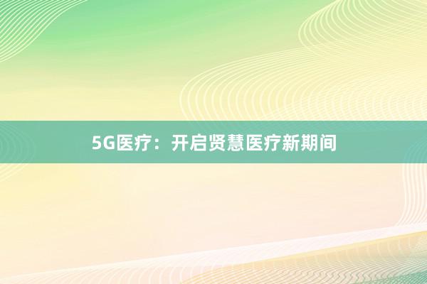 5G医疗：开启贤慧医疗新期间